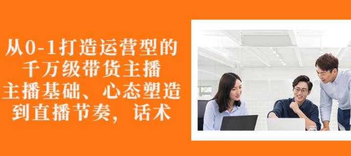 从0-1打造运营型的带货主播：主播基础、心态塑造，能力培养到直播节奏，话术进行全面讲-吗喽副业资源站