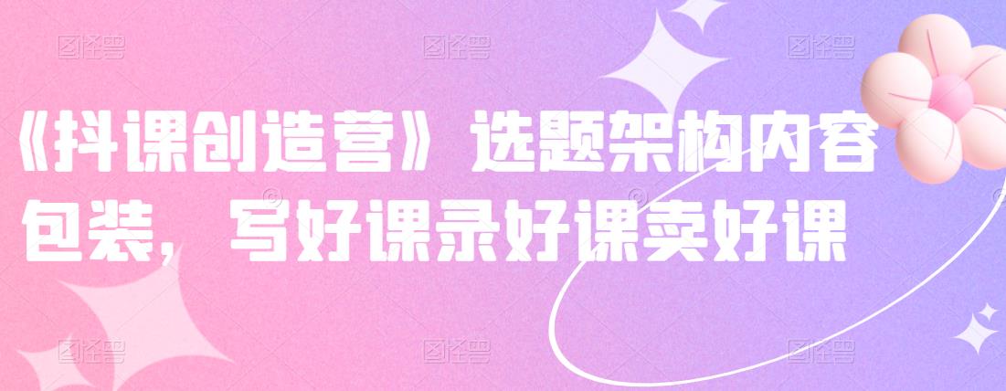 《抖课创造营》选题架构内容包装，写好课录好课卖好课-吗喽副业资源站