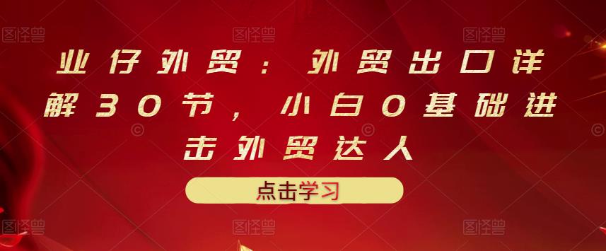 业仔外贸：外贸出口详解30节，小白0基础进击外贸达人 价值666元-吗喽副业资源站