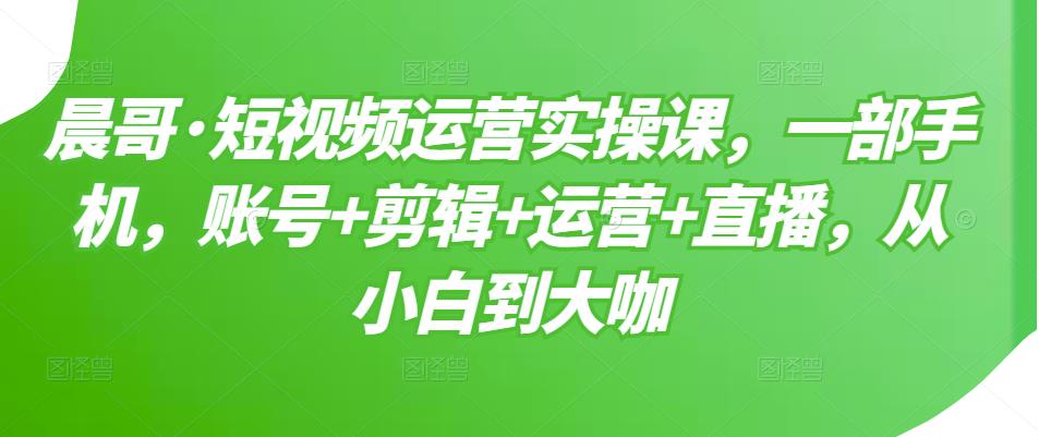 晨哥·短视频运营实操课，一部手机，账号+剪辑+运营+直播，从小白到大咖-吗喽副业资源站