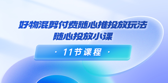 好物混剪付费随心推投放玩法，随心投放小课（11节课程）-吗喽副业资源站