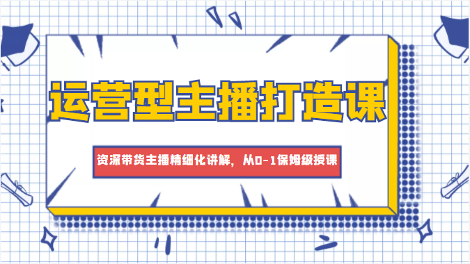 运营型主播打造课，资深带货主播精细化讲解，从0-1保姆级授课-吗喽副业资源站
