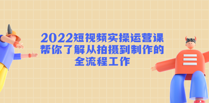 2022短视频实操运营课：帮你了解从拍摄到制作的全流程工作-吗喽副业资源站