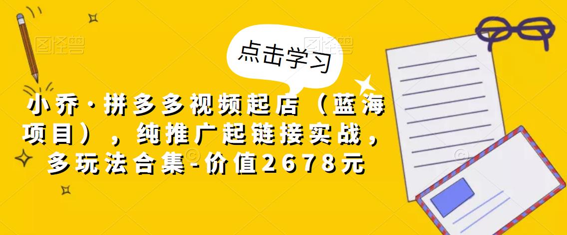 小乔·拼多多视频起店（蓝海项目），纯推广起链接实战，多玩法合集-价值2678元-吗喽副业资源站