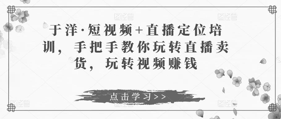于洋·短视频+直播定位培训，手把手教你玩转直播卖货，玩转视频赚钱-吗喽副业资源站