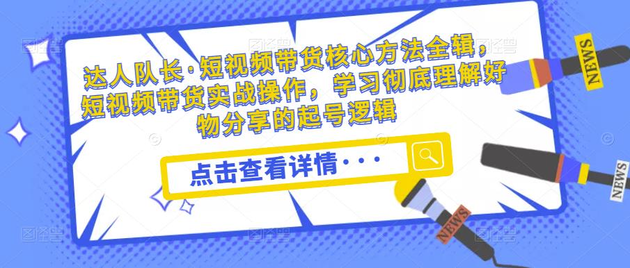 达人队长·短视频带货核心方法全辑，短视频带货实战操作，学习彻底理解好物分享的起号逻辑-吗喽副业资源站