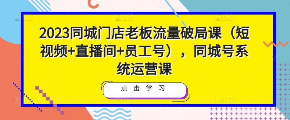 2023同城门店老板流量破局课（短视频+直播间+员工号），同城号系统运营课-吗喽副业资源站