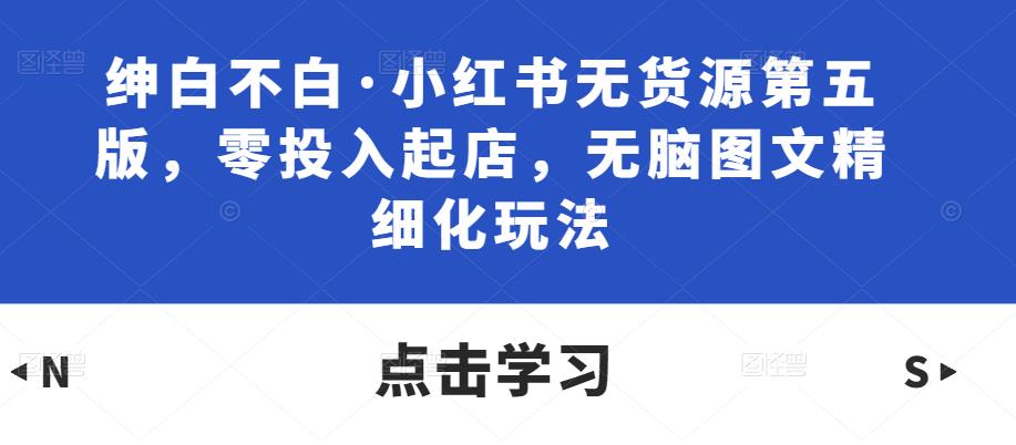 绅白不白·小红书无货源第五版，零投入起店，无脑图文精细化玩法-吗喽副业资源站