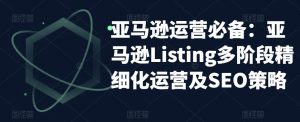 亚马逊运营必备:亚马逊Listing多阶段精细化运营及SEO策略-吗喽副业资源站