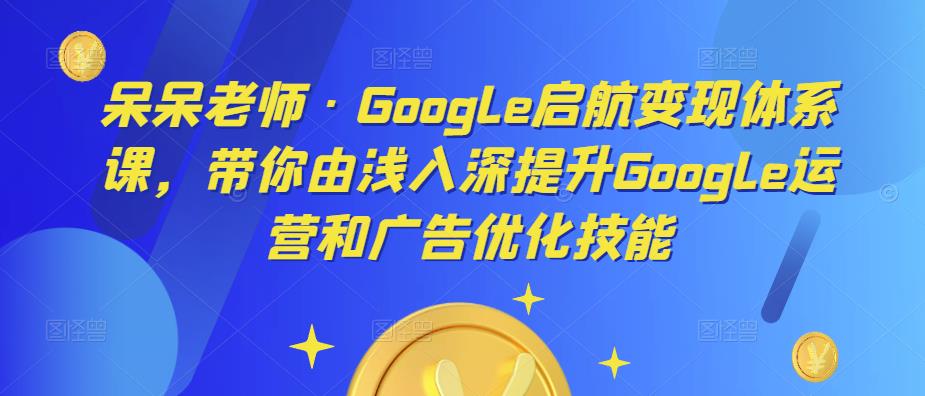 呆呆老师·Google启航变现体系课，带你由浅入深提升Google运营和广告优化技能-吗喽副业资源站