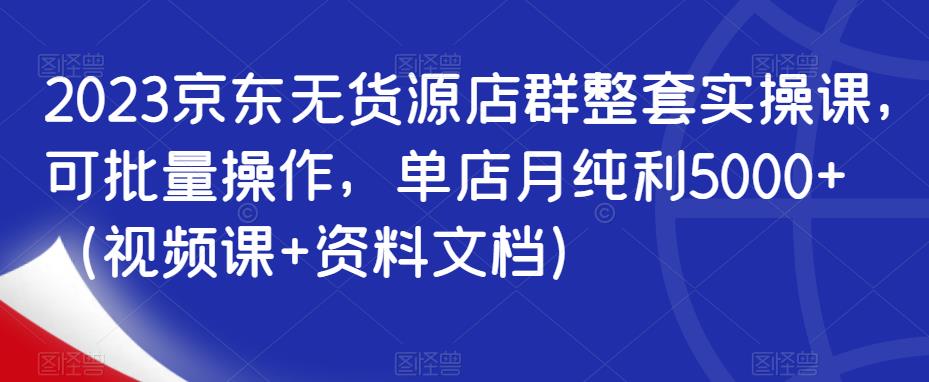 2023京东无货源店群整套实操课，可批量操作，单店月纯利5000+（视频课+资料文档）-吗喽副业资源站