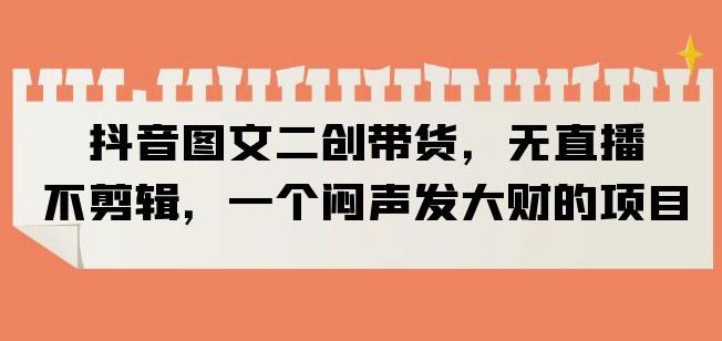 抖音图文二创带货，无直播，不剪辑，一个闷声发大财的项目【揭秘】-吗喽副业资源站