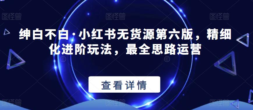 绅白不白·小红书无货源第六版，精细化进阶玩法，最全思路运营-吗喽副业资源站