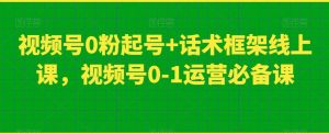 视频号0粉起号+话术框架线上课,视频号0-1运营必备课-吗喽副业资源站