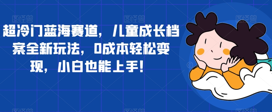 超冷门蓝海赛道，儿童成长档案全新玩法，0成本轻松变现，小白也能上手【揭秘】-吗喽副业资源站