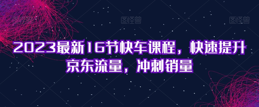 2023最新16节快车课程，快速提升京东流量，冲刺销量-吗喽副业资源站