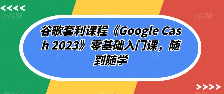 谷歌套利课程《Google Cash 2023》零基础入门课，随到随学-吗喽副业资源站