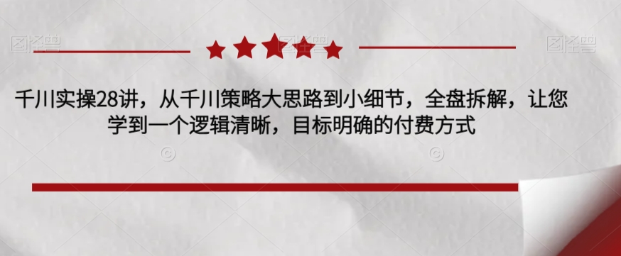 千川实操28讲，从千川策略大思路到小细节，全盘拆解，让您学到一个逻辑清晰，目标明确的付费方式-吗喽副业资源站