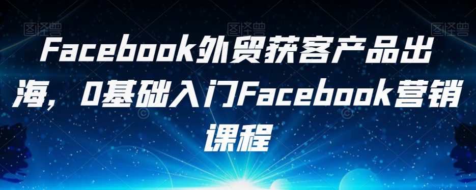 Facebook外贸获客产品出海，0基础入门Facebook营销课程-吗喽副业资源站