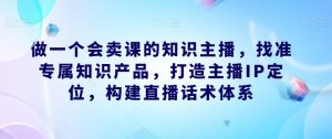 做一个会卖课的知识主播，找准专属知识产品，打造主播IP定位，构建直播话术体系-吗喽副业资源站