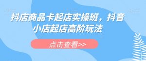 抖店商品卡起店实操班，抖音小店起店高阶玩法-吗喽副业资源站