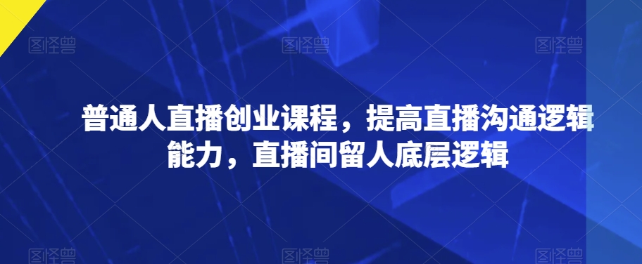 普通人直播创业课程，提高直播沟通逻辑能力，直播间留人底层逻辑-吗喽副业资源站