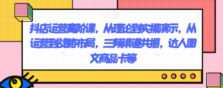 抖店运营高阶课，从理论到实操演示，从运营到战略布局，三频渠道共振，达人图文商品卡等-吗喽副业资源站