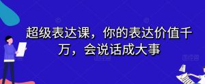 超级表达课，你的表达价值千万，会说话成大事-吗喽副业资源站