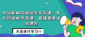 培训机构同城招生实战课，教你同城账号搭建，直播售卖体验课包-吗喽副业资源站