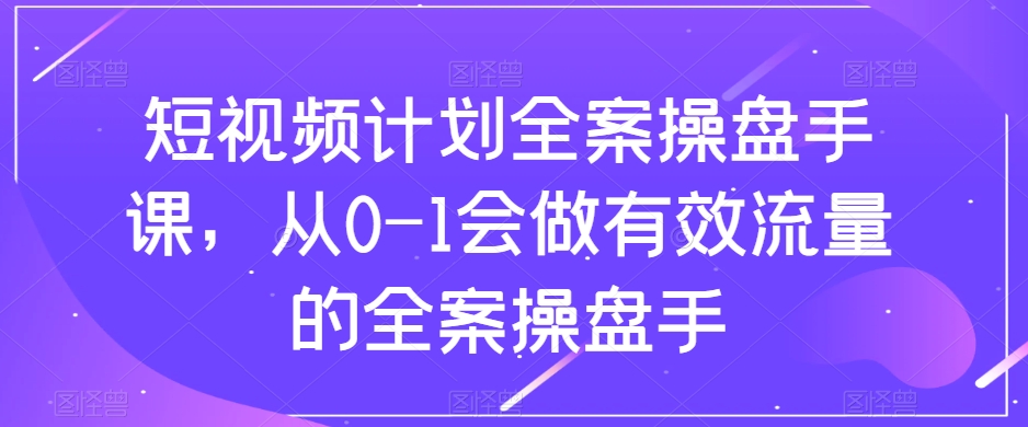 短视频计划全案操盘手课，从0-1会做有效流量的全案操盘手-吗喽副业资源站