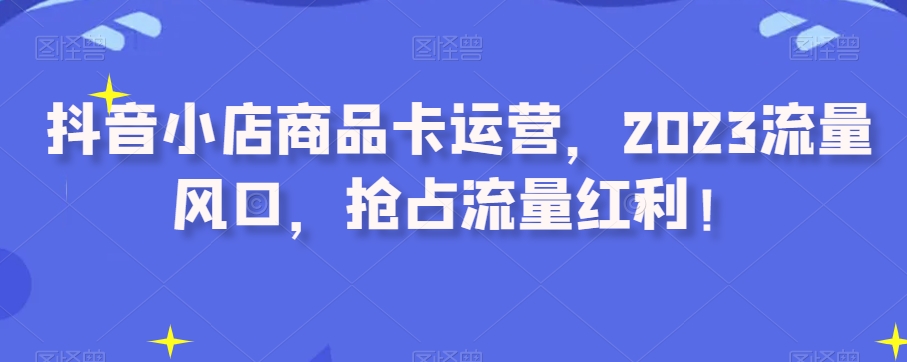 抖音小店商品卡运营，2023流量风口，抢占流量红利！-吗喽副业资源站