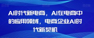 Al时代新电商，Al在电商中的应用领域，电商企业AI时代新契机-吗喽副业资源站