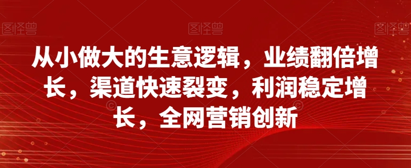 从小做大的生意逻辑，业绩翻倍增长，渠道快速裂变，利润稳定增长，全网营销创新-吗喽副业资源站