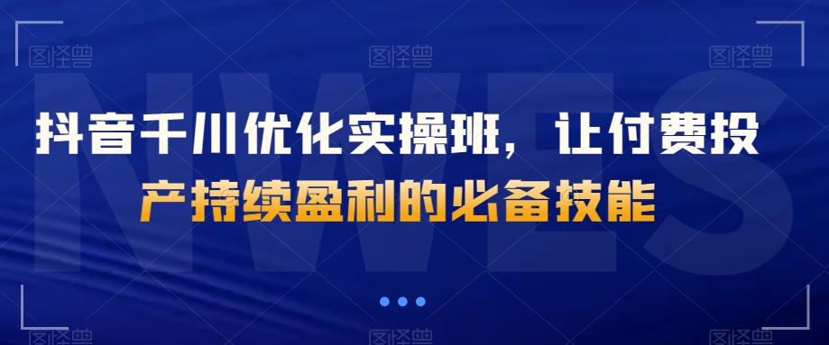 抖音千川优化实操班，让付费投产持续盈利的必备技能-吗喽副业资源站