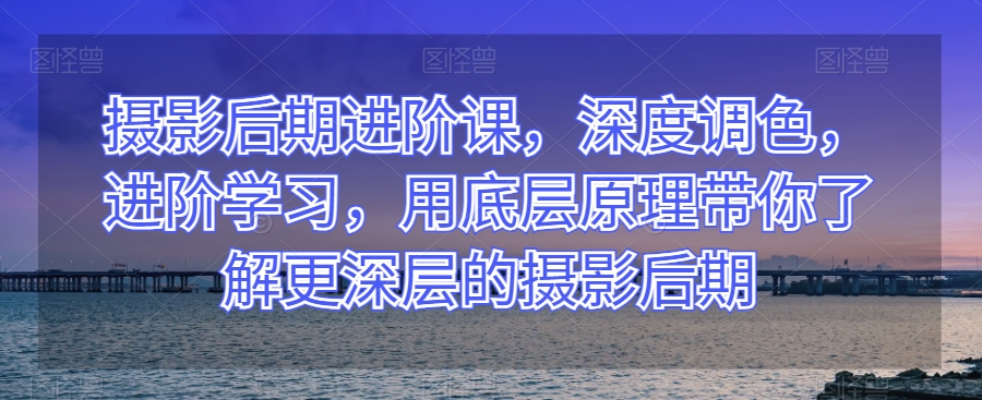 摄影后期进阶课，深度调色，进阶学习，用底层原理带你了解更深层的摄影后期-吗喽副业资源站