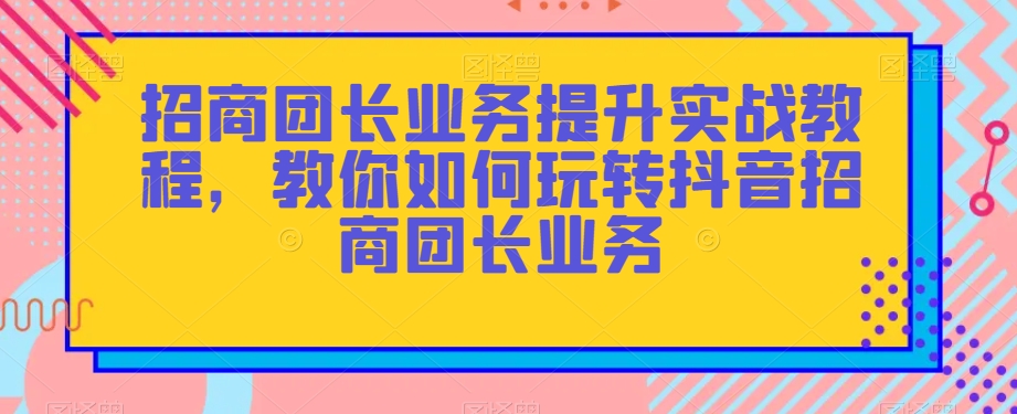 招商团长业务提升实战教程，教你如何玩转抖音招商团长业务-吗喽副业资源站