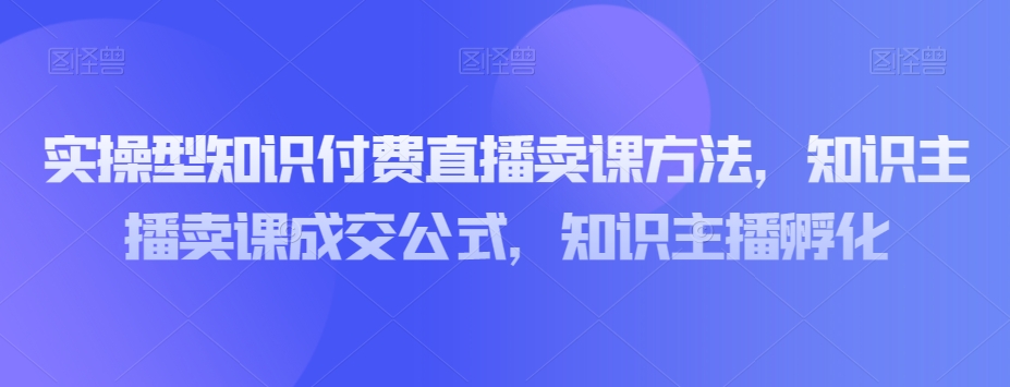 实操型知识付费直播卖课方法，知识主播卖课成交公式，知识主播孵化-吗喽副业资源站