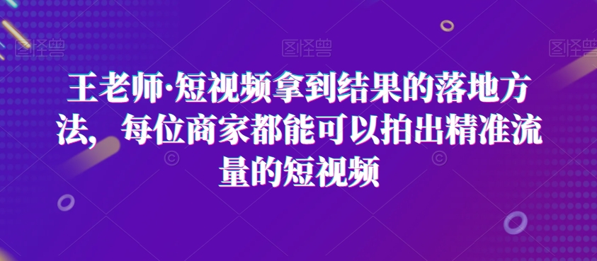王老师·短视频拿到结果的落地方法，每位商家都能可以拍出精准流量的短视频-吗喽副业资源站