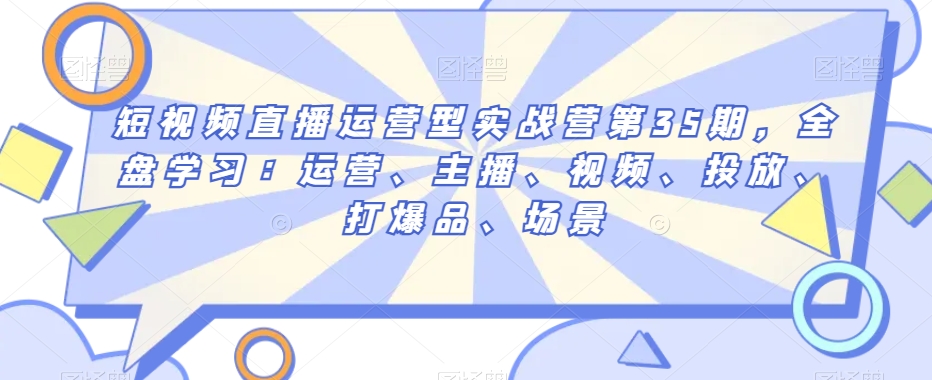 短视频直播运营型实战营第35期，全盘学习：运营、主播、视频、投放、打爆品、场景-吗喽副业资源站