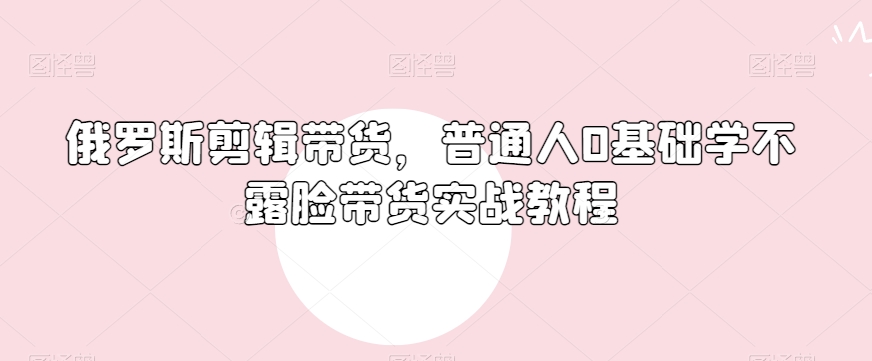 俄罗斯产品剪辑带货，普通人0基础学不露脸带货实战教程-吗喽副业资源站