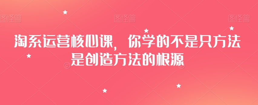 淘系运营核心课，你学的不是只方法是创造方法的根源-吗喽副业资源站