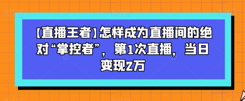 【直播王者】怎样成为直播间的绝对“掌控者”，第1次直播，当日变现2万-吗喽副业资源站
