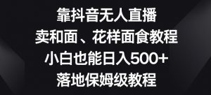 靠抖音无人直播，卖和面、花样面试教程，小白也能日入500+，落地保姆级教程【揭秘】-吗喽副业资源站