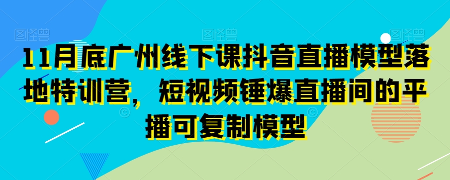 11月底广州线下课抖音直播模型落地特训营，短视频锤爆直播间的平播可复制模型-吗喽副业资源站