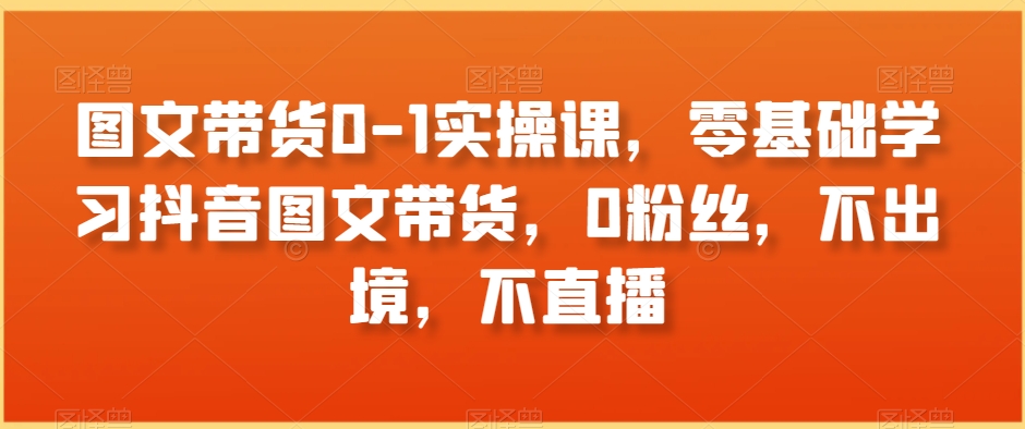 图文带货0-1实操课，零基础学习抖音图文带货，0粉丝，不出境，不直播-吗喽副业资源站