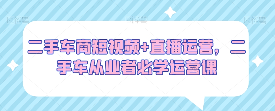二手车商短视频+直播运营，二手车从业者必学运营课-吗喽副业资源站