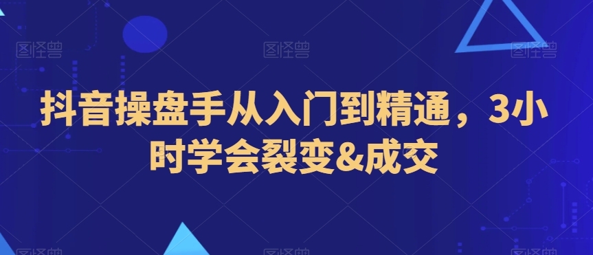 抖音操盘手从入门到精通，3小时学会裂变&成交-吗喽副业资源站