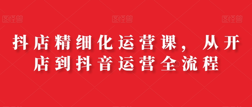 抖店精细化运营课，从开店到抖音运营全流程-吗喽副业资源站