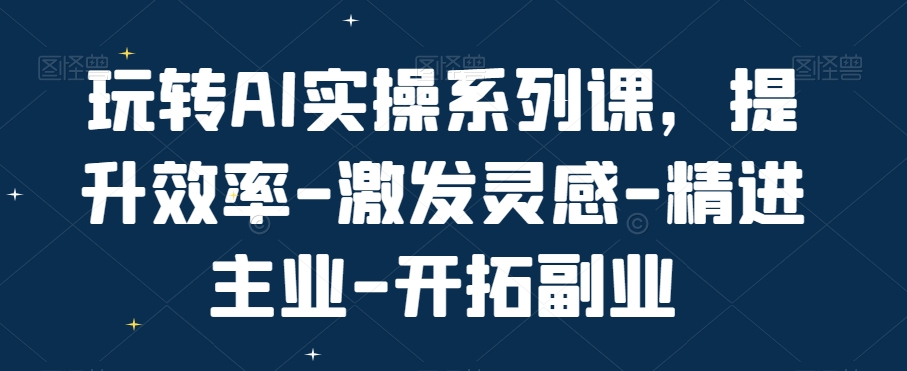 玩转AI实操系列课，提升效率-激发灵感-精进主业-开拓副业-吗喽副业资源站