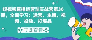 短视频直播运营型实战营第36期，全面学习：运营、主播、视频、投放、打爆品-吗喽副业资源站